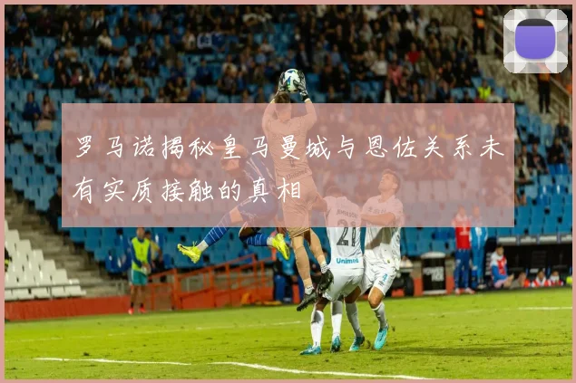 罗马诺揭秘皇马曼城与恩佐关系未有实质接触的真相